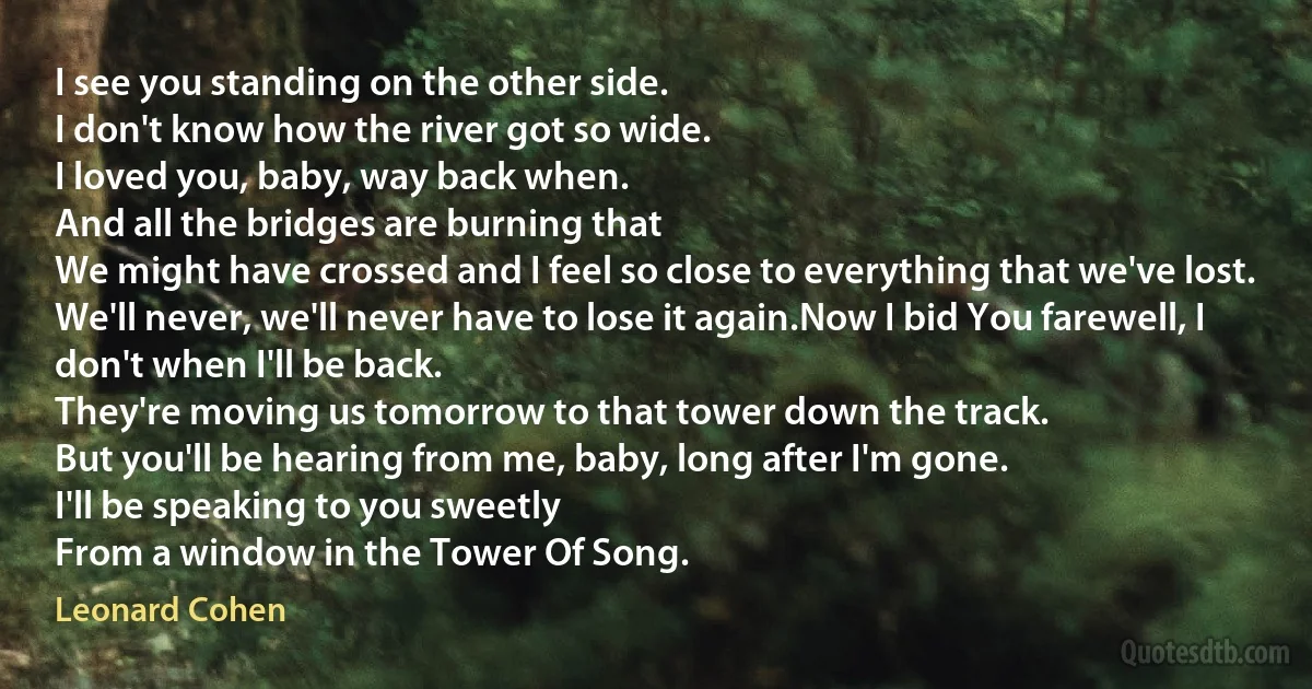 I see you standing on the other side.
I don't know how the river got so wide.
I loved you, baby, way back when.
And all the bridges are burning that
We might have crossed and I feel so close to everything that we've lost.
We'll never, we'll never have to lose it again.Now I bid You farewell, I don't when I'll be back.
They're moving us tomorrow to that tower down the track.
But you'll be hearing from me, baby, long after I'm gone.
I'll be speaking to you sweetly
From a window in the Tower Of Song. (Leonard Cohen)