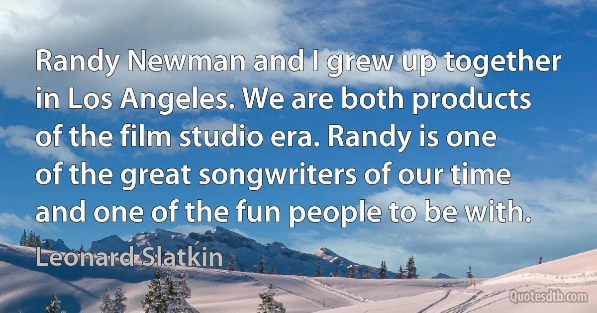 Randy Newman and I grew up together in Los Angeles. We are both products of the film studio era. Randy is one of the great songwriters of our time and one of the fun people to be with. (Leonard Slatkin)