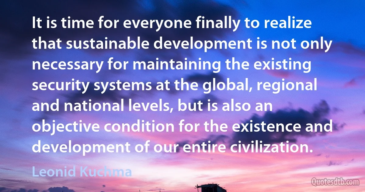 It is time for everyone finally to realize that sustainable development is not only necessary for maintaining the existing security systems at the global, regional and national levels, but is also an objective condition for the existence and development of our entire civilization. (Leonid Kuchma)