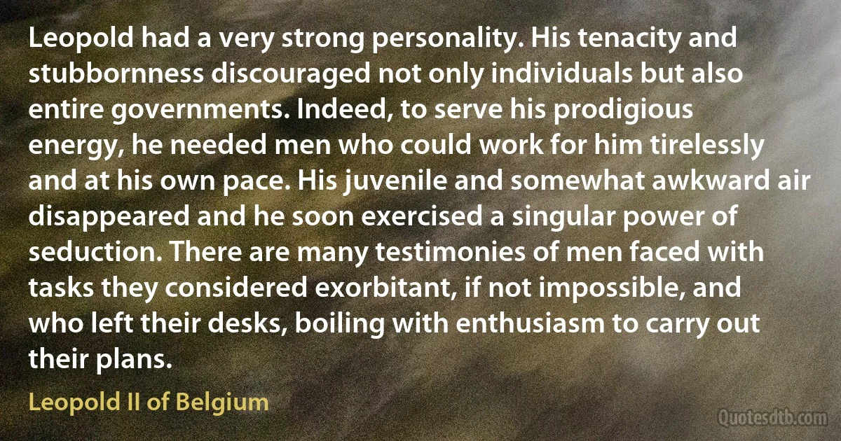 Leopold had a very strong personality. His tenacity and stubbornness discouraged not only individuals but also entire governments. Indeed, to serve his prodigious energy, he needed men who could work for him tirelessly and at his own pace. His juvenile and somewhat awkward air disappeared and he soon exercised a singular power of seduction. There are many testimonies of men faced with tasks they considered exorbitant, if not impossible, and who left their desks, boiling with enthusiasm to carry out their plans. (Leopold II of Belgium)