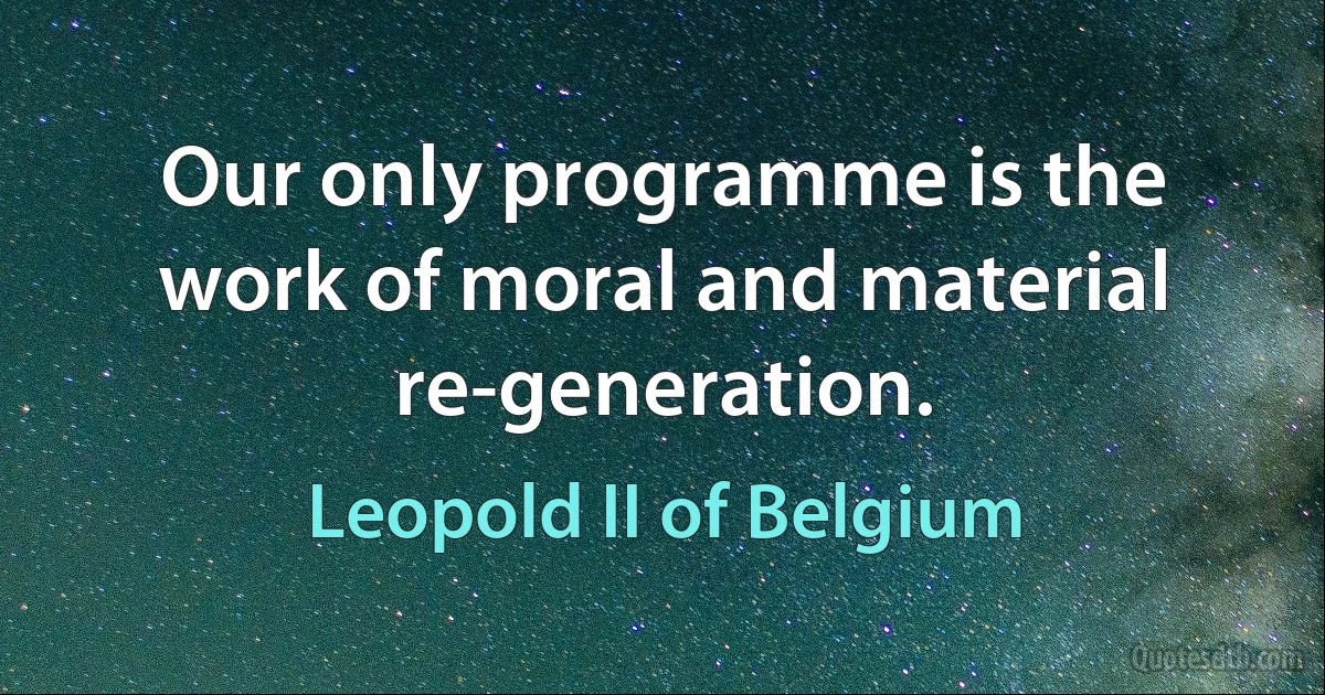 Our only programme is the work of moral and material re-generation. (Leopold II of Belgium)