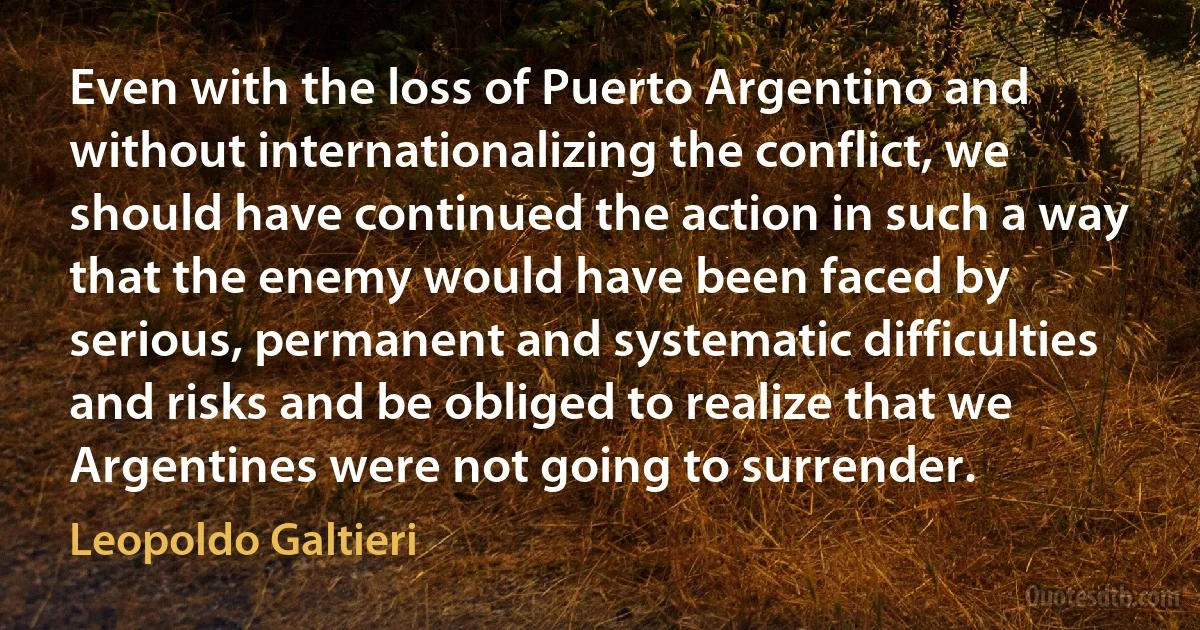 Even with the loss of Puerto Argentino and without internationalizing the conflict, we should have continued the action in such a way that the enemy would have been faced by serious, permanent and systematic difficulties and risks and be obliged to realize that we Argentines were not going to surrender. (Leopoldo Galtieri)