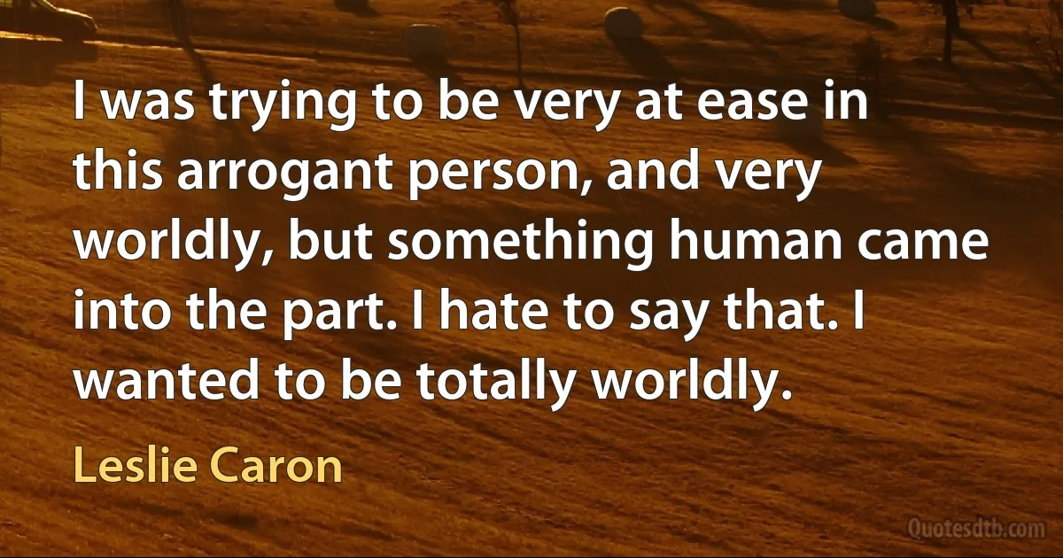 I was trying to be very at ease in this arrogant person, and very worldly, but something human came into the part. I hate to say that. I wanted to be totally worldly. (Leslie Caron)