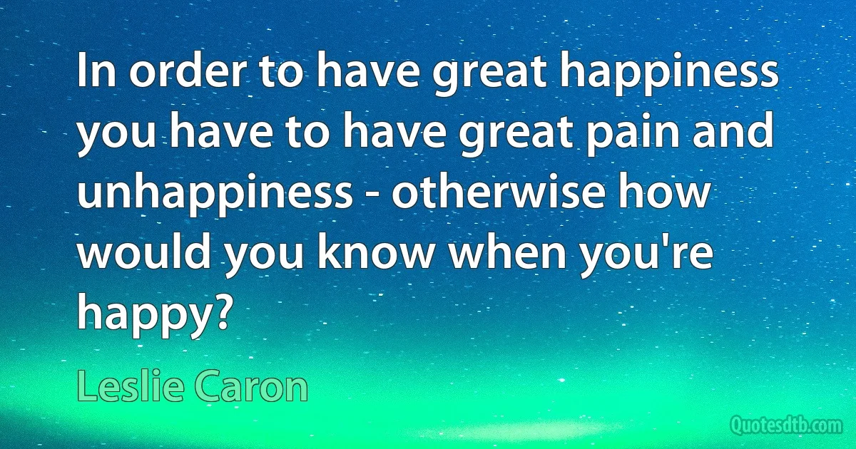 In order to have great happiness you have to have great pain and unhappiness - otherwise how would you know when you're happy? (Leslie Caron)