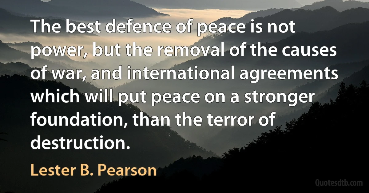 The best defence of peace is not power, but the removal of the causes of war, and international agreements which will put peace on a stronger foundation, than the terror of destruction. (Lester B. Pearson)