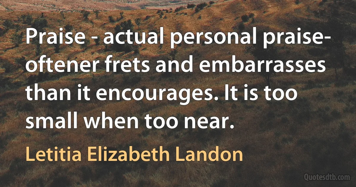 Praise - actual personal praise- oftener frets and embarrasses than it encourages. It is too small when too near. (Letitia Elizabeth Landon)