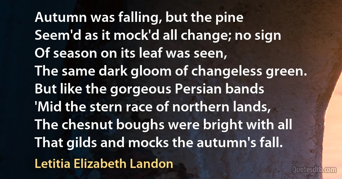 Autumn was falling, but the pine
Seem'd as it mock'd all change; no sign
Of season on its leaf was seen,
The same dark gloom of changeless green.
But like the gorgeous Persian bands
'Mid the stern race of northern lands,
The chesnut boughs were bright with all
That gilds and mocks the autumn's fall. (Letitia Elizabeth Landon)