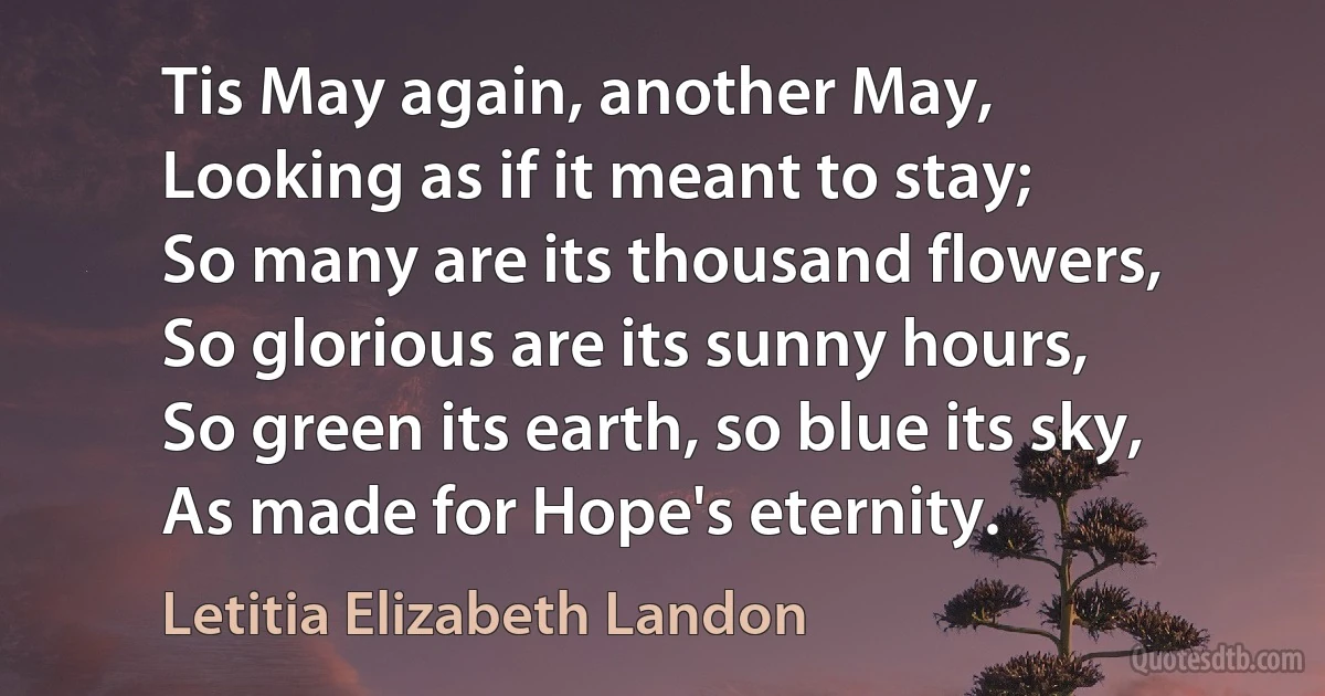 Tis May again, another May,
Looking as if it meant to stay;
So many are its thousand flowers,
So glorious are its sunny hours,
So green its earth, so blue its sky,
As made for Hope's eternity. (Letitia Elizabeth Landon)