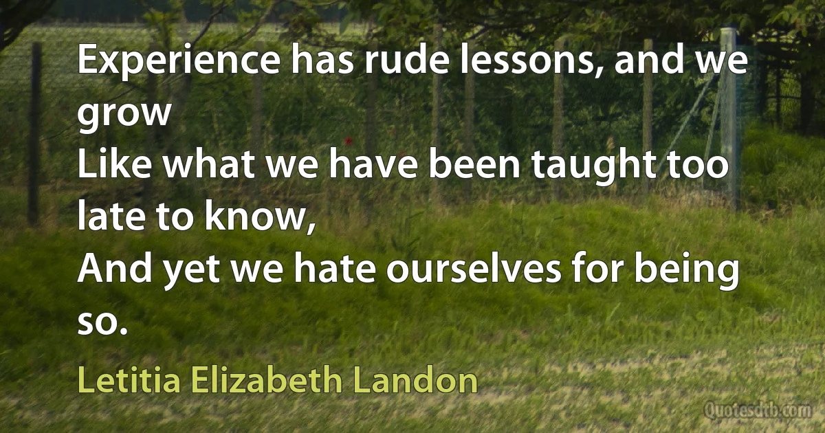 Experience has rude lessons, and we grow
Like what we have been taught too late to know,
And yet we hate ourselves for being so. (Letitia Elizabeth Landon)