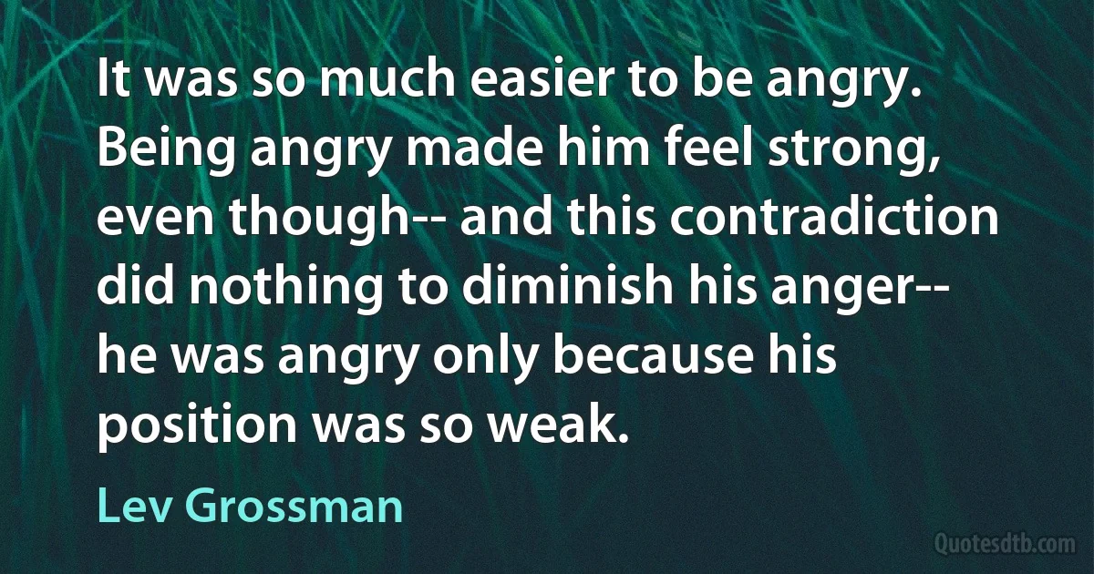 It was so much easier to be angry. Being angry made him feel strong, even though-- and this contradiction did nothing to diminish his anger-- he was angry only because his position was so weak. (Lev Grossman)