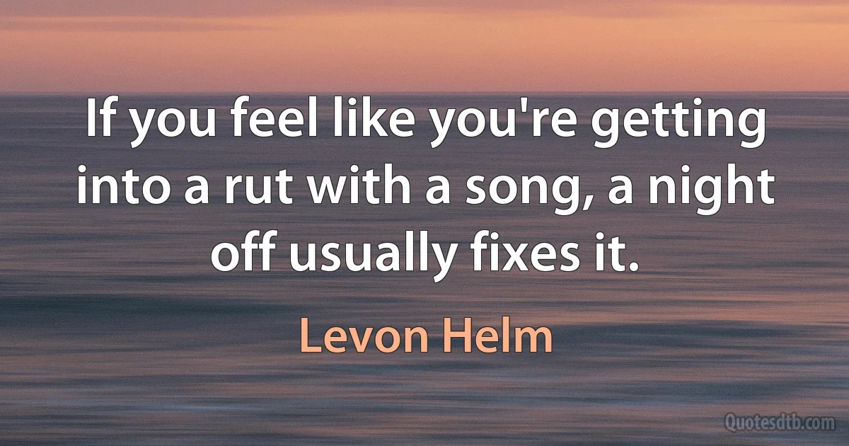 If you feel like you're getting into a rut with a song, a night off usually fixes it. (Levon Helm)