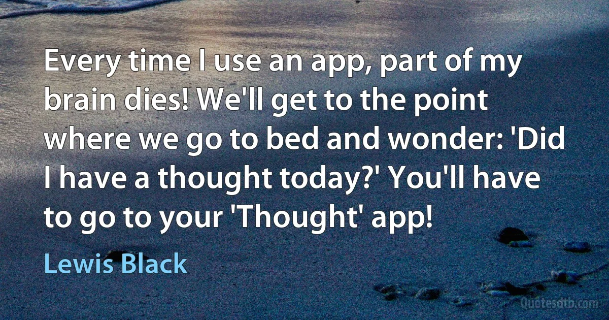 Every time I use an app, part of my brain dies! We'll get to the point where we go to bed and wonder: 'Did I have a thought today?' You'll have to go to your 'Thought' app! (Lewis Black)