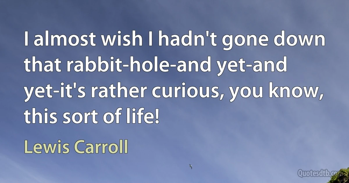 I almost wish I hadn't gone down that rabbit-hole-and yet-and yet-it's rather curious, you know, this sort of life! (Lewis Carroll)