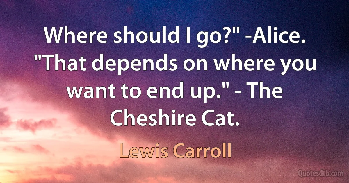 Where should I go?" -Alice. "That depends on where you want to end up." - The Cheshire Cat. (Lewis Carroll)