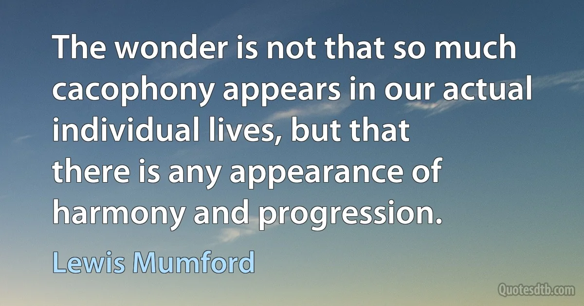 The wonder is not that so much cacophony appears in our actual individual lives, but that there is any appearance of harmony and progression. (Lewis Mumford)