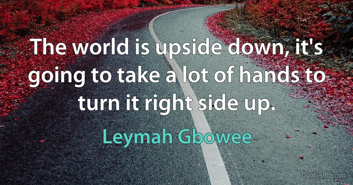 The world is upside down, it's going to take a lot of hands to turn it right side up. (Leymah Gbowee)