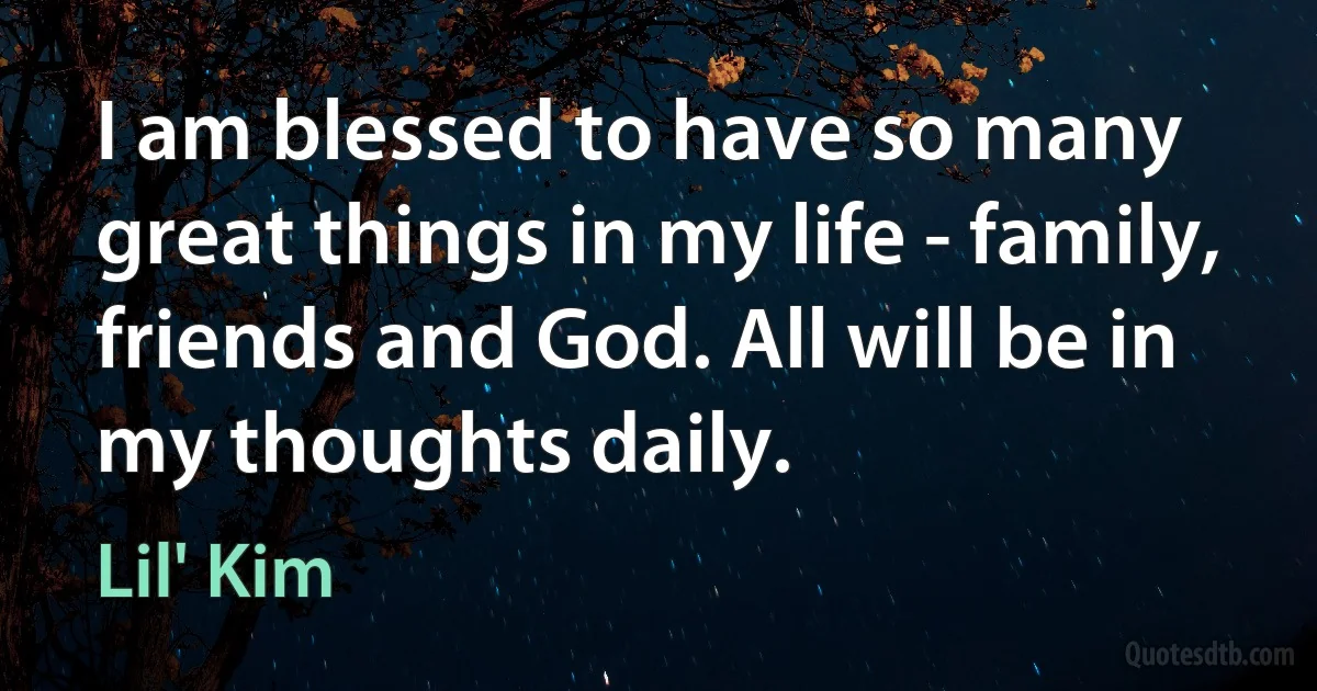 I am blessed to have so many great things in my life - family, friends and God. All will be in my thoughts daily. (Lil' Kim)