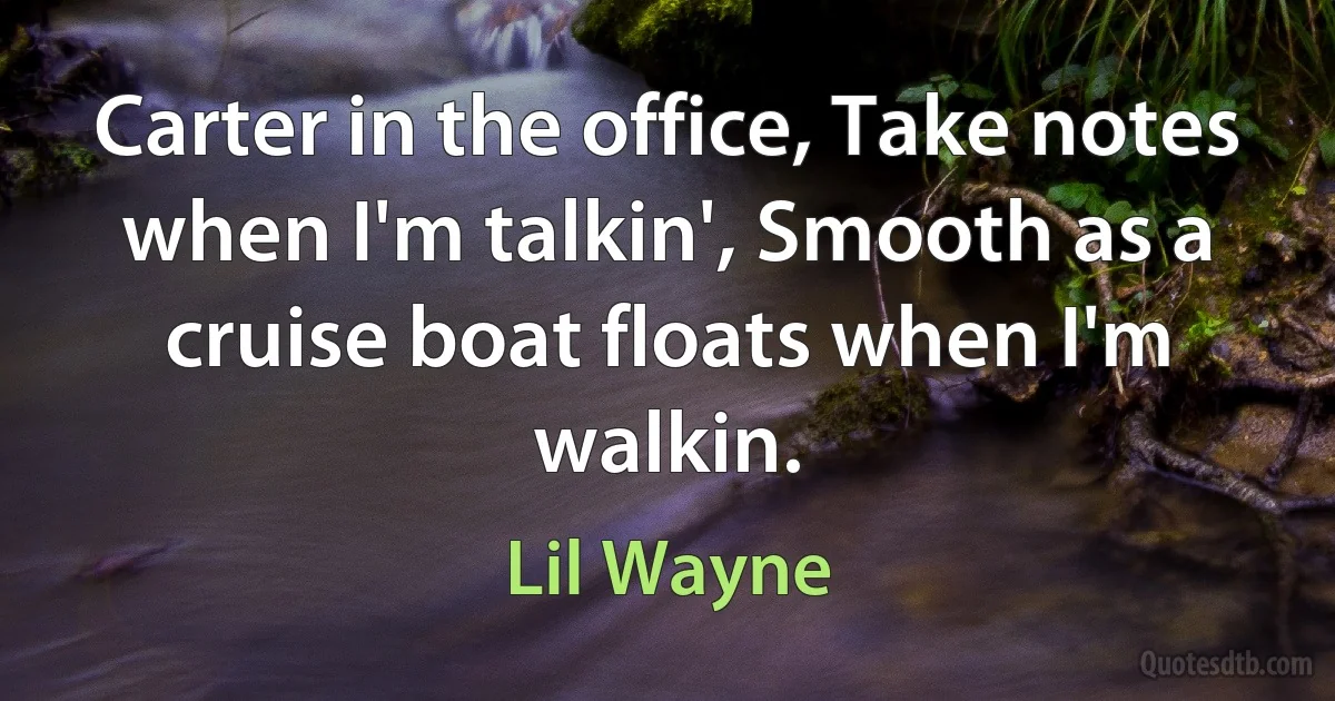 Carter in the office, Take notes when I'm talkin', Smooth as a cruise boat floats when I'm walkin. (Lil Wayne)