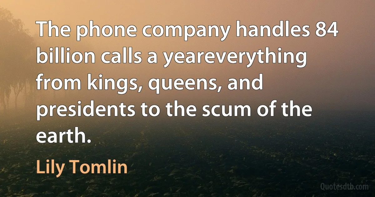 The phone company handles 84 billion calls a yeareverything from kings, queens, and presidents to the scum of the earth. (Lily Tomlin)