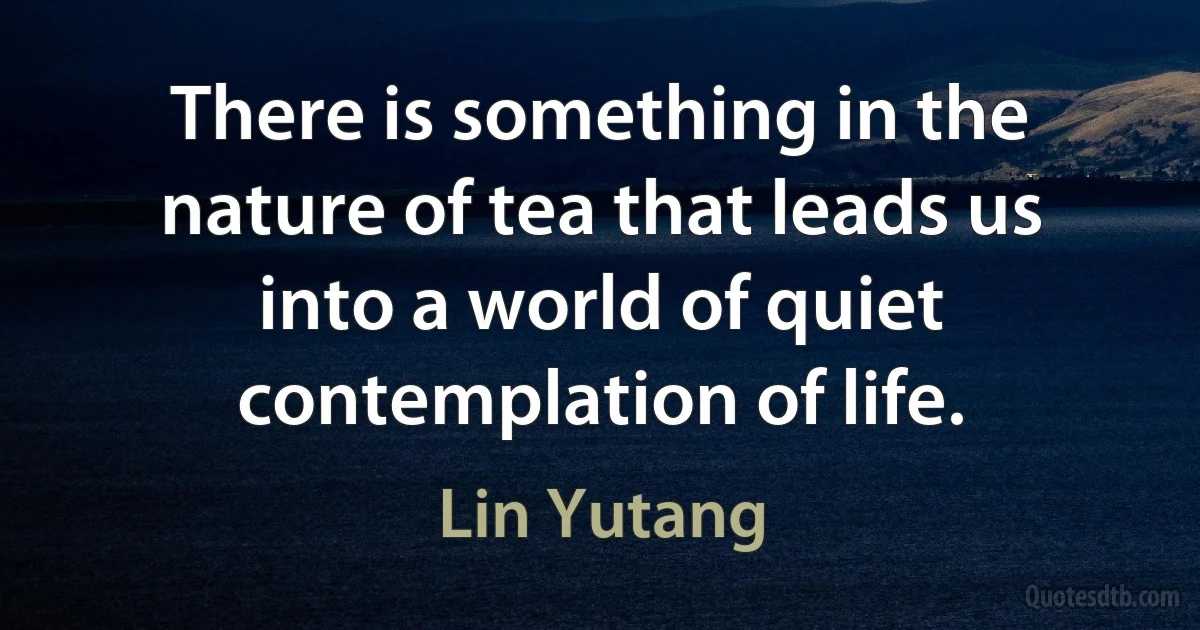 There is something in the nature of tea that leads us into a world of quiet contemplation of life. (Lin Yutang)