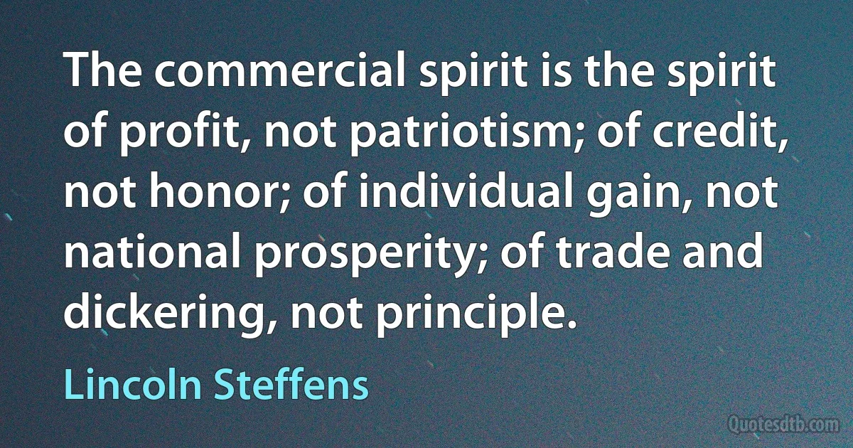 The commercial spirit is the spirit of profit, not patriotism; of credit, not honor; of individual gain, not national prosperity; of trade and dickering, not principle. (Lincoln Steffens)