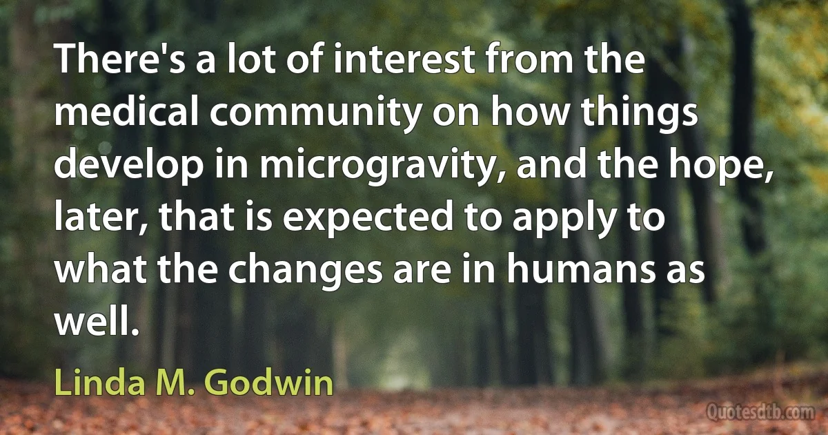 There's a lot of interest from the medical community on how things develop in microgravity, and the hope, later, that is expected to apply to what the changes are in humans as well. (Linda M. Godwin)