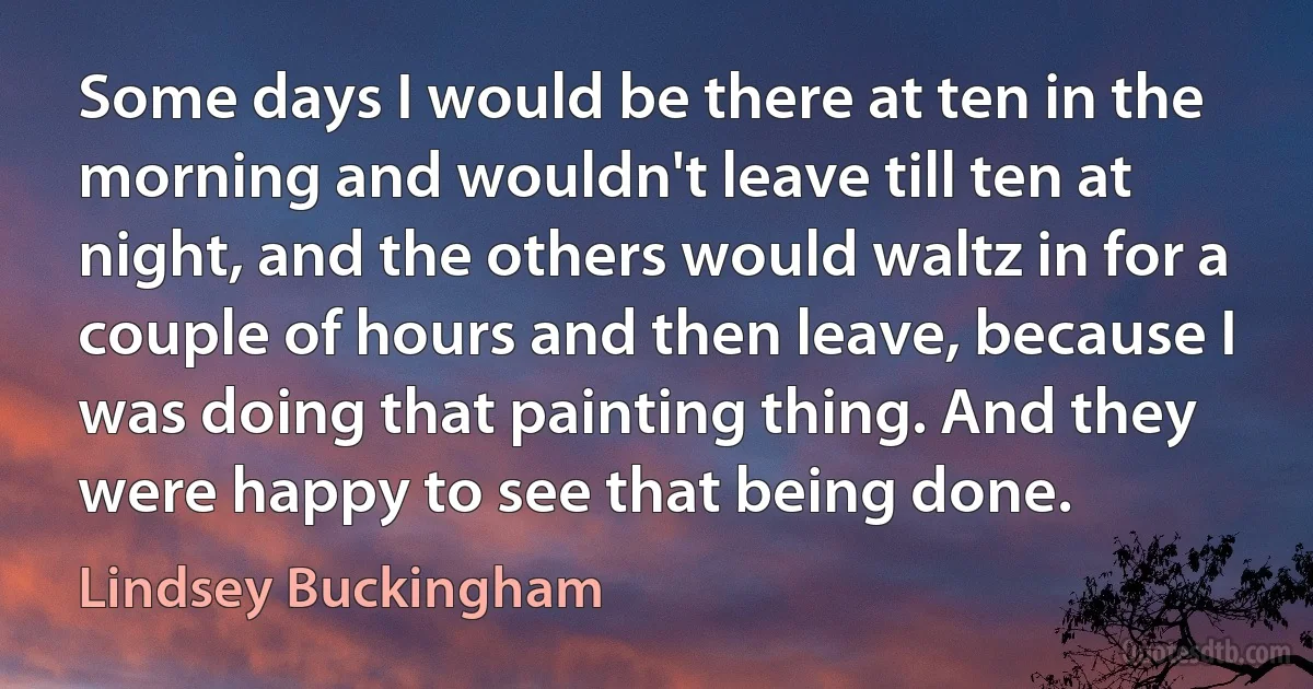 Some days I would be there at ten in the morning and wouldn't leave till ten at night, and the others would waltz in for a couple of hours and then leave, because I was doing that painting thing. And they were happy to see that being done. (Lindsey Buckingham)