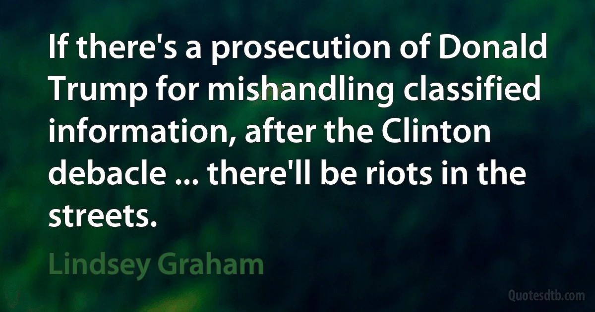 If there's a prosecution of Donald Trump for mishandling classified information, after the Clinton debacle ... there'll be riots in the streets. (Lindsey Graham)