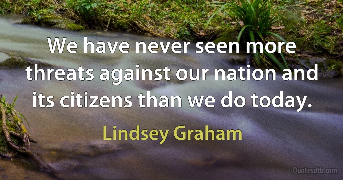 We have never seen more threats against our nation and its citizens than we do today. (Lindsey Graham)