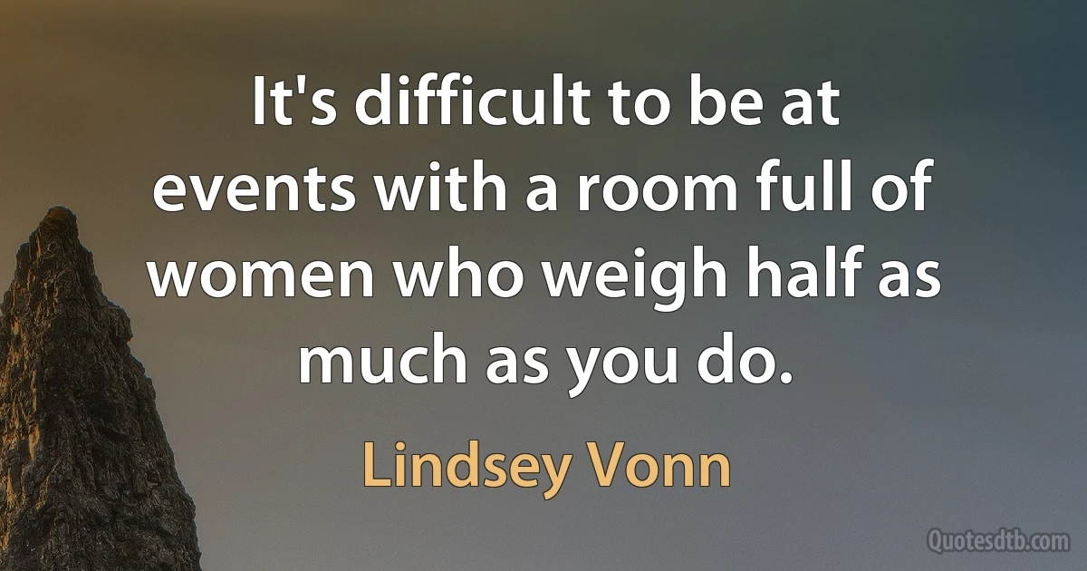 It's difficult to be at events with a room full of women who weigh half as much as you do. (Lindsey Vonn)