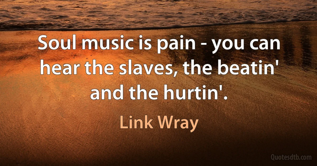 Soul music is pain - you can hear the slaves, the beatin' and the hurtin'. (Link Wray)