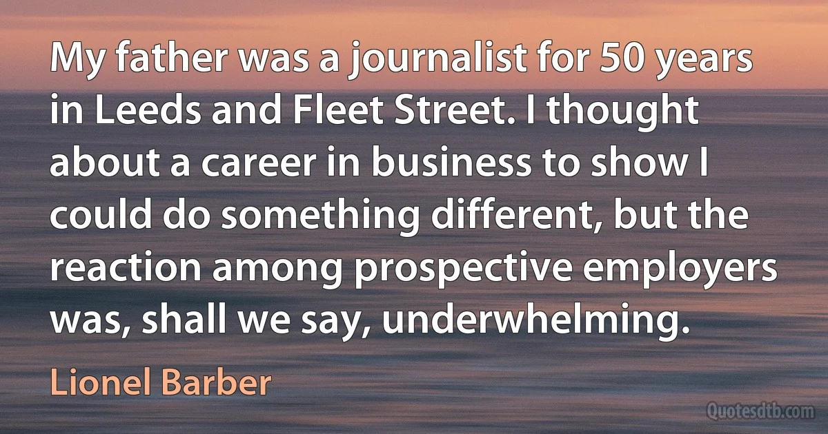 My father was a journalist for 50 years in Leeds and Fleet Street. I thought about a career in business to show I could do something different, but the reaction among prospective employers was, shall we say, underwhelming. (Lionel Barber)