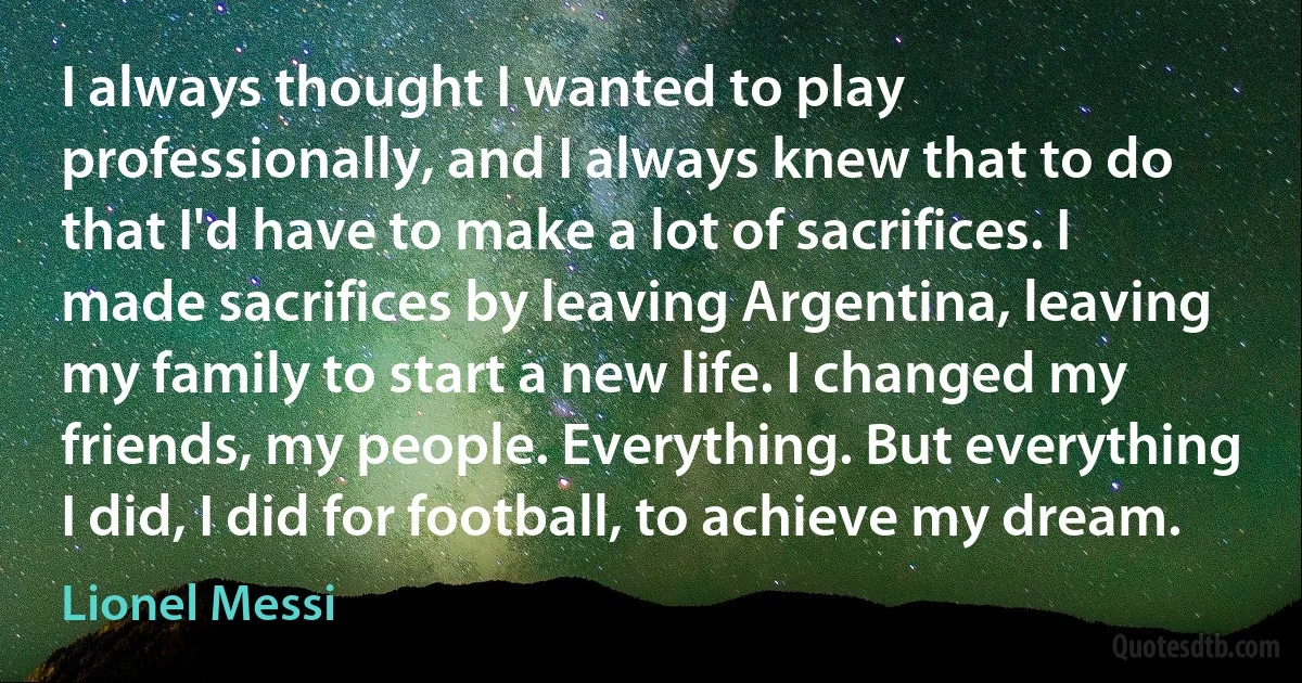 I always thought I wanted to play professionally, and I always knew that to do that I'd have to make a lot of sacrifices. I made sacrifices by leaving Argentina, leaving my family to start a new life. I changed my friends, my people. Everything. But everything I did, I did for football, to achieve my dream. (Lionel Messi)