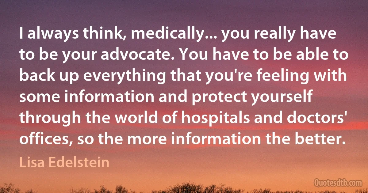 I always think, medically... you really have to be your advocate. You have to be able to back up everything that you're feeling with some information and protect yourself through the world of hospitals and doctors' offices, so the more information the better. (Lisa Edelstein)