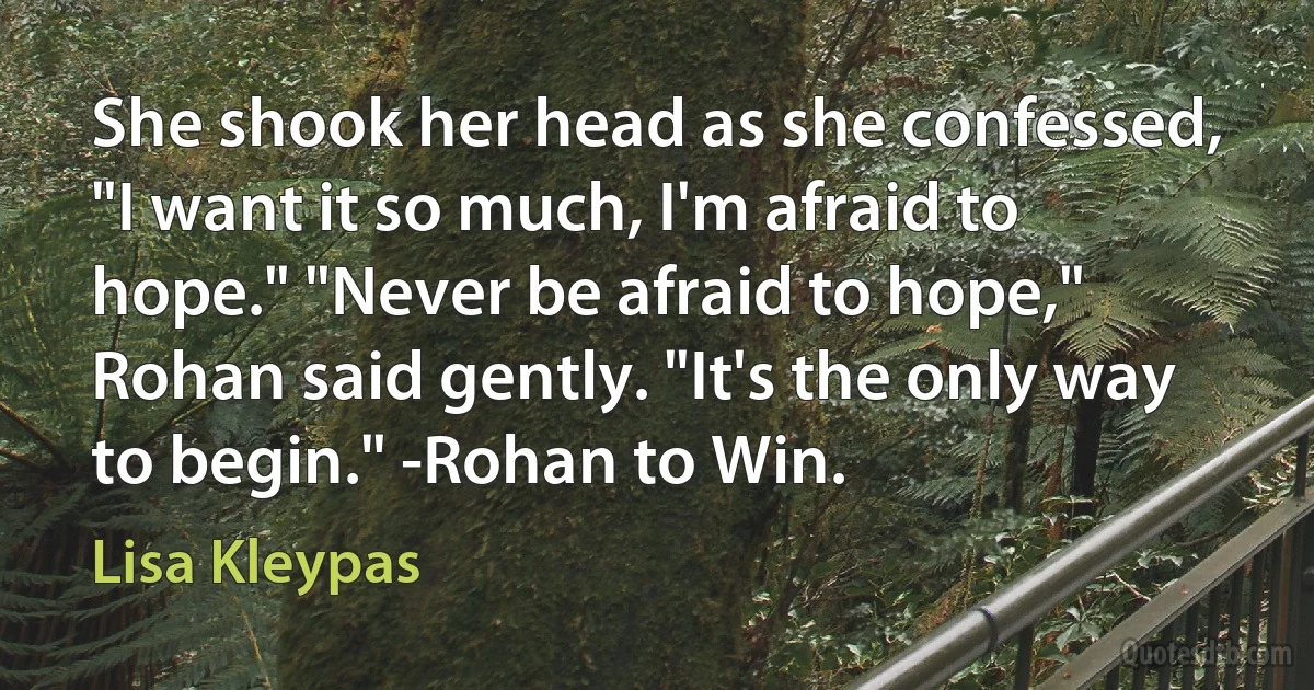 She shook her head as she confessed, "I want it so much, I'm afraid to hope." "Never be afraid to hope," Rohan said gently. "It's the only way to begin." -Rohan to Win. (Lisa Kleypas)