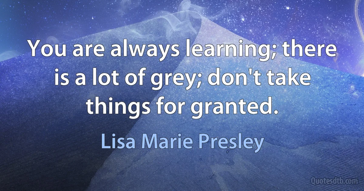 You are always learning; there is a lot of grey; don't take things for granted. (Lisa Marie Presley)