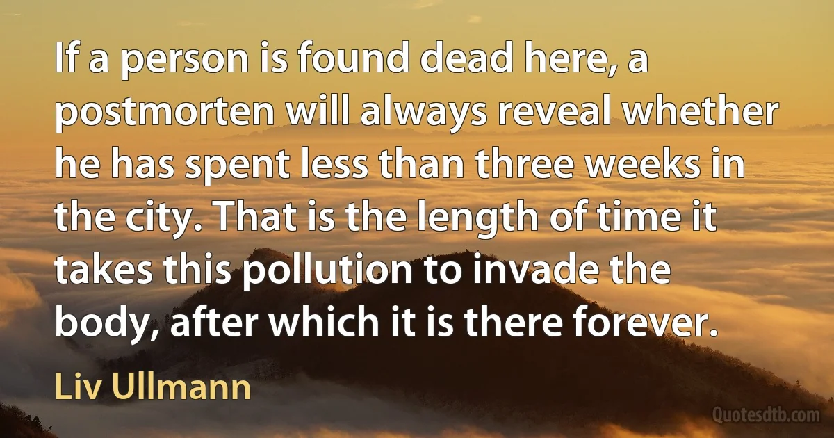 If a person is found dead here, a postmorten will always reveal whether he has spent less than three weeks in the city. That is the length of time it takes this pollution to invade the body, after which it is there forever. (Liv Ullmann)