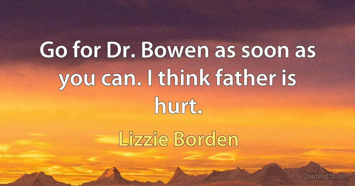 Go for Dr. Bowen as soon as you can. I think father is hurt. (Lizzie Borden)