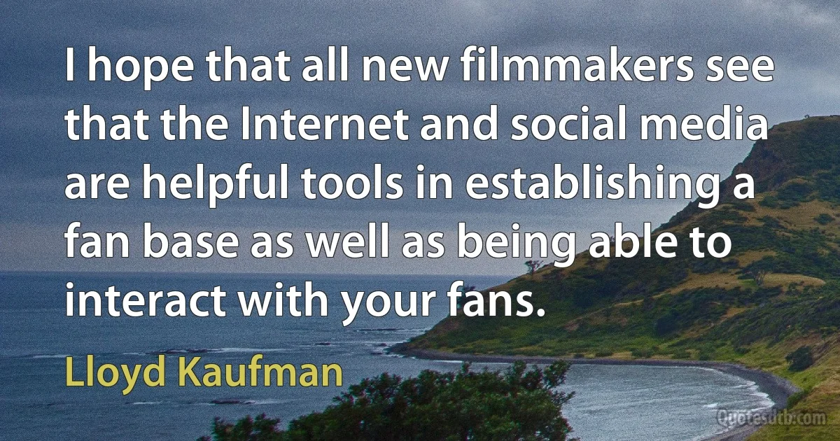 I hope that all new filmmakers see that the Internet and social media are helpful tools in establishing a fan base as well as being able to interact with your fans. (Lloyd Kaufman)