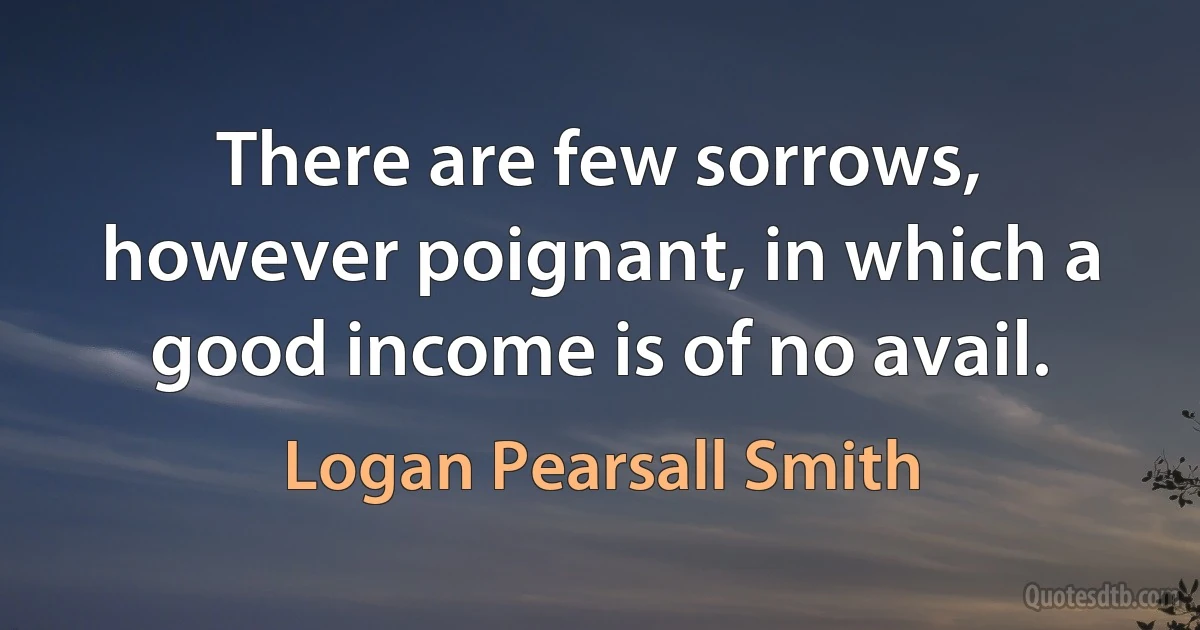 There are few sorrows, however poignant, in which a good income is of no avail. (Logan Pearsall Smith)