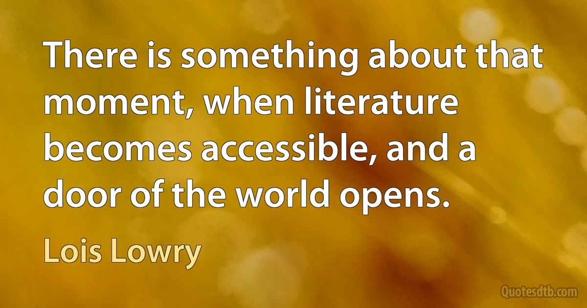 There is something about that moment, when literature becomes accessible, and a door of the world opens. (Lois Lowry)