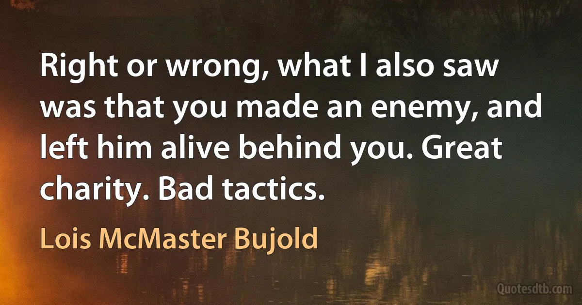 Right or wrong, what I also saw was that you made an enemy, and left him alive behind you. Great charity. Bad tactics. (Lois McMaster Bujold)