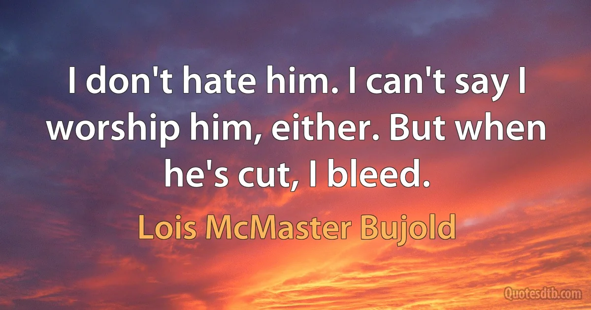 I don't hate him. I can't say I worship him, either. But when he's cut, I bleed. (Lois McMaster Bujold)