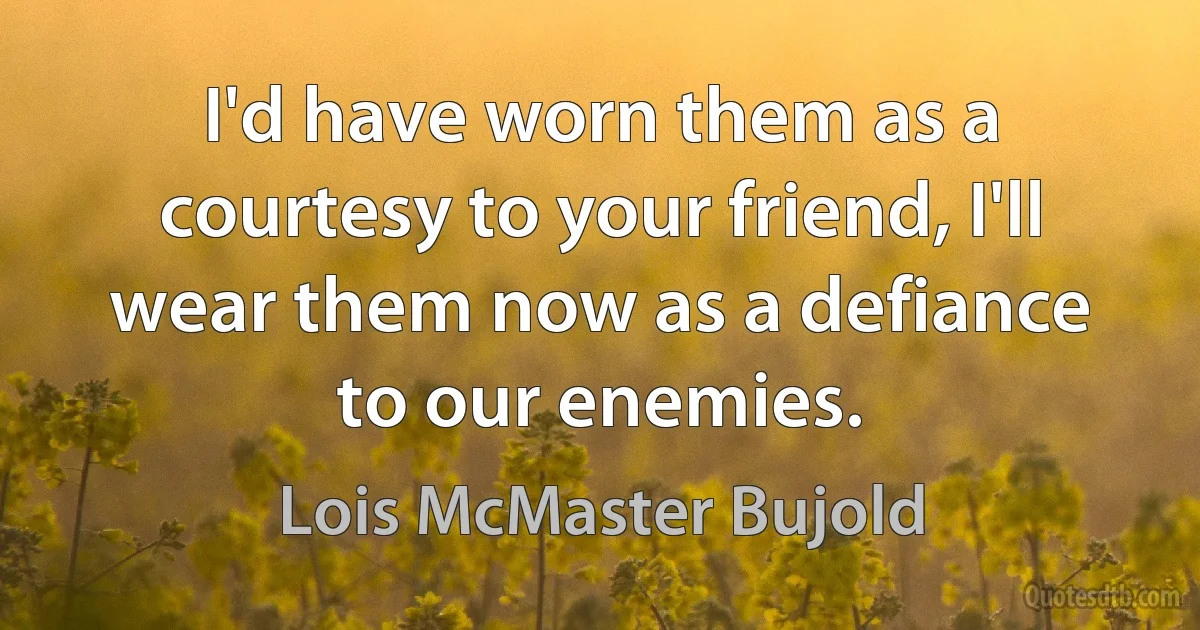 I'd have worn them as a courtesy to your friend, I'll wear them now as a defiance to our enemies. (Lois McMaster Bujold)