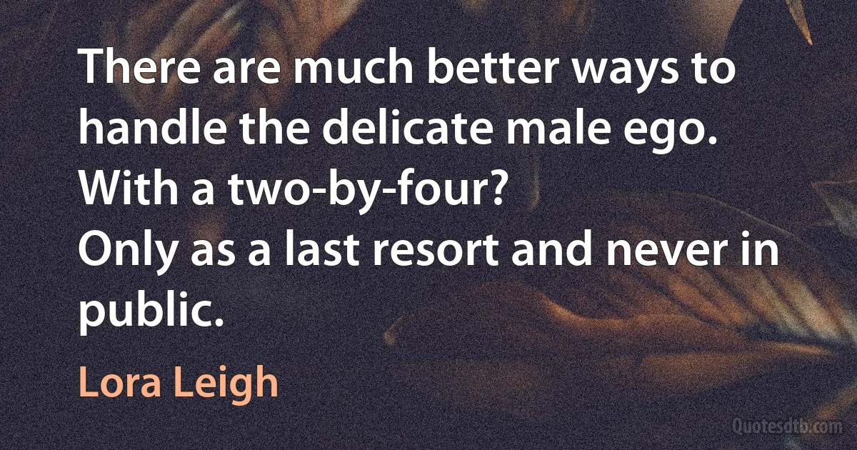 There are much better ways to handle the delicate male ego.
With a two-by-four?
Only as a last resort and never in public. (Lora Leigh)