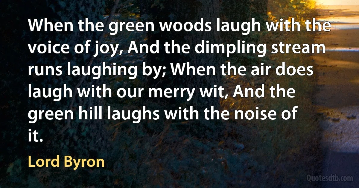 When the green woods laugh with the voice of joy, And the dimpling stream runs laughing by; When the air does laugh with our merry wit, And the green hill laughs with the noise of it. (Lord Byron)