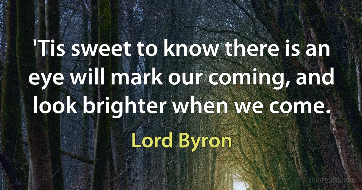 'Tis sweet to know there is an eye will mark our coming, and look brighter when we come. (Lord Byron)