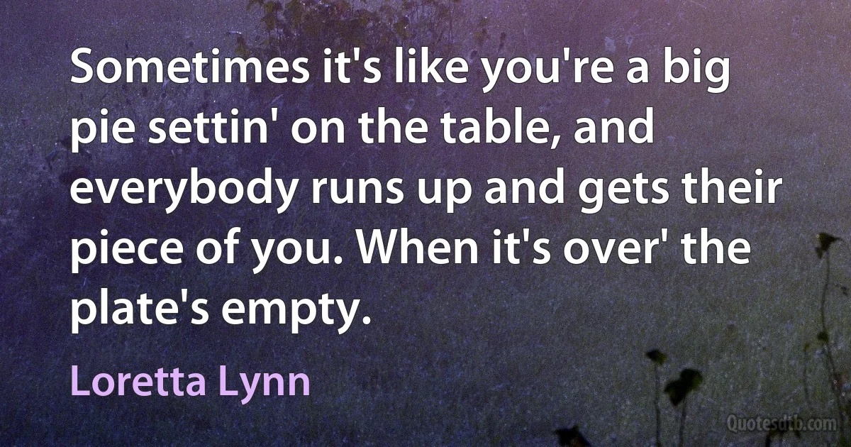 Sometimes it's like you're a big pie settin' on the table, and everybody runs up and gets their piece of you. When it's over' the plate's empty. (Loretta Lynn)