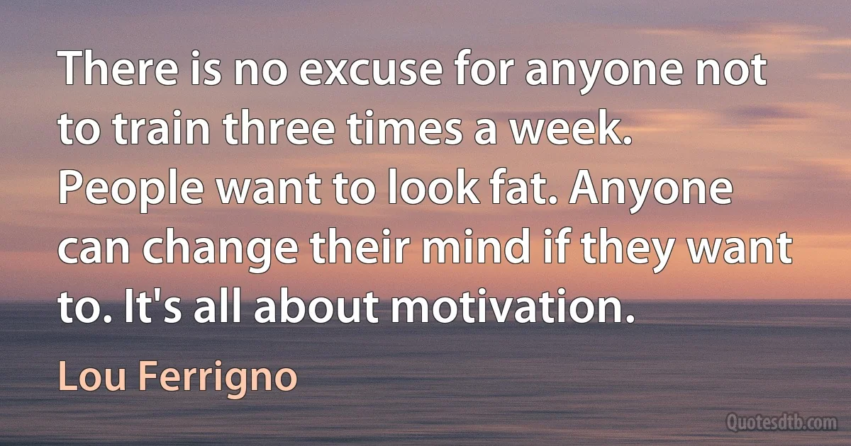 There is no excuse for anyone not to train three times a week. People want to look fat. Anyone can change their mind if they want to. It's all about motivation. (Lou Ferrigno)