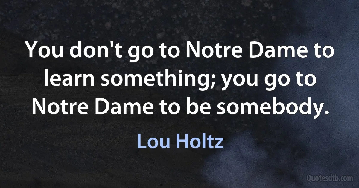 You don't go to Notre Dame to learn something; you go to Notre Dame to be somebody. (Lou Holtz)